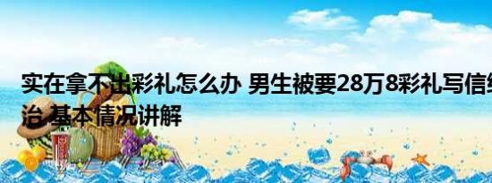 实在拿不出彩礼怎么办 男生被要28万8彩礼写信给县长求整治 基本情况讲解