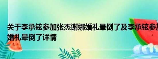 关于李承铉参加张杰谢娜婚礼晕倒了及李承铉参加张杰谢娜婚礼晕倒了详情