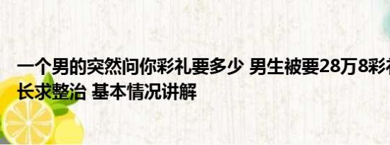 一个男的突然问你彩礼要多少 男生被要28万8彩礼写信给县长求整治 基本情况讲解