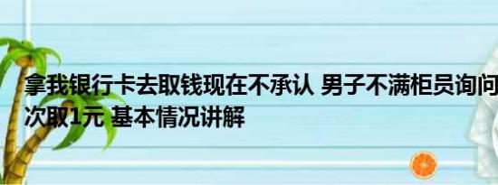 拿我银行卡去取钱现在不承认 男子不满柜员询问取款用途1次取1元 基本情况讲解