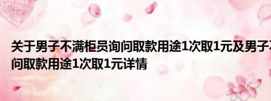 关于男子不满柜员询问取款用途1次取1元及男子不满柜员询问取款用途1次取1元详情