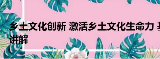 乡土文化创新 激活乡土文化生命力 基本情况讲解