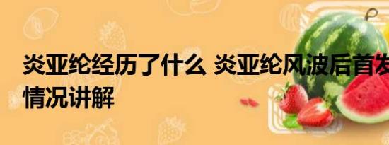 炎亚纶经历了什么 炎亚纶风波后首发声 基本情况讲解