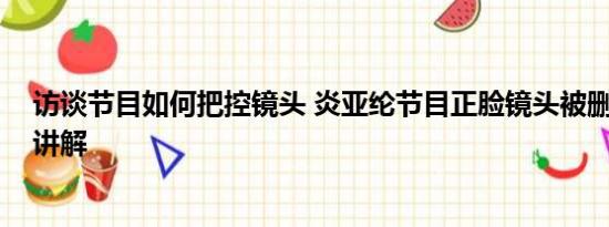 访谈节目如何把控镜头 炎亚纶节目正脸镜头被删 基本情况讲解