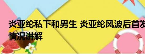 炎亚纶私下和男生 炎亚纶风波后首发声 基本情况讲解