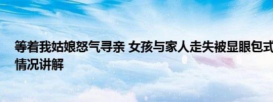 等着我姑娘怒气寻亲 女孩与家人走失被显眼包式寻亲 基本情况讲解