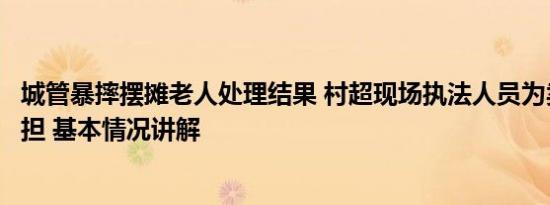 城管暴摔摆摊老人处理结果 村超现场执法人员为卖瓜老人挑担 基本情况讲解