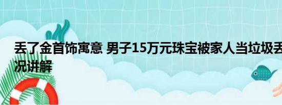 丢了金首饰寓意 男子15万元珠宝被家人当垃圾丢了 基本情况讲解