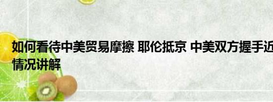 如何看待中美贸易摩擦 耶伦抵京 中美双方握手近20秒 基本情况讲解