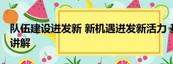 队伍建设迸发新 新机遇迸发新活力 基本情况讲解