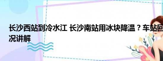 长沙西站到冷水江 长沙南站用冰块降温？车站回应 基本情况讲解