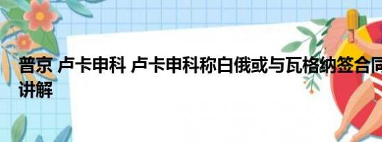 普京 卢卡申科 卢卡申科称白俄或与瓦格纳签合同 基本情况讲解