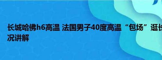 长城哈佛h6高温 法国男子40度高温“包场”逛长城 基本情况讲解