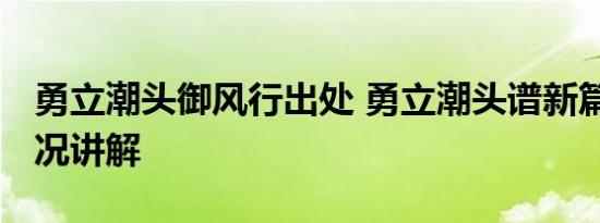 勇立潮头御风行出处 勇立潮头谱新篇 基本情况讲解