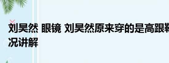 刘昊然 眼镜 刘昊然原来穿的是高跟鞋 基本情况讲解