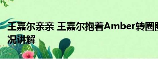 王嘉尔亲亲 王嘉尔抱着Amber转圈圈 基本情况讲解