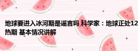 地球要进入冰河期是谣言吗 科学家：地球正处12.5万年来最热期 基本情况讲解