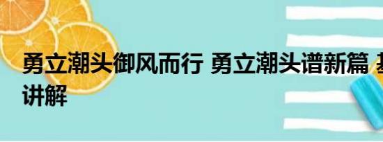 勇立潮头御风而行 勇立潮头谱新篇 基本情况讲解