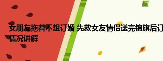 女朋友拖着不想订婚 先救女友情侣送完锦旗后订婚了 基本情况讲解