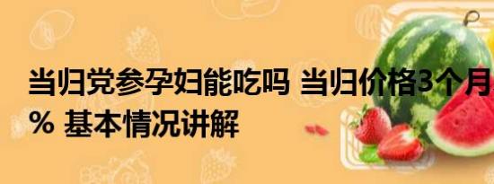 当归党参孕妇能吃吗 当归价格3个月暴涨113% 基本情况讲解