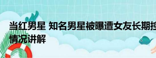 当红男星 知名男星被曝遭女友长期控制 基本情况讲解