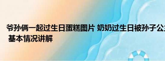 爷孙俩一起过生日蛋糕图片 奶奶过生日被孙子公主抱切蛋糕 基本情况讲解