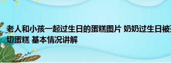 老人和小孩一起过生日的蛋糕图片 奶奶过生日被孙子公主抱切蛋糕 基本情况讲解