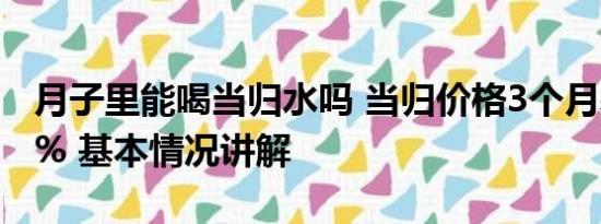 月子里能喝当归水吗 当归价格3个月暴涨113% 基本情况讲解