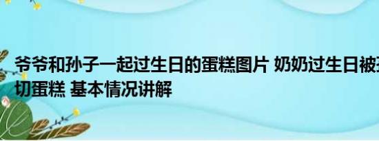 爷爷和孙子一起过生日的蛋糕图片 奶奶过生日被孙子公主抱切蛋糕 基本情况讲解