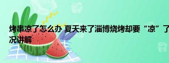 烤串凉了怎么办 夏天来了淄博烧烤却要“凉”了？ 基本情况讲解