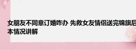 女朋友不同意订婚咋办 先救女友情侣送完锦旗后订婚了 基本情况讲解