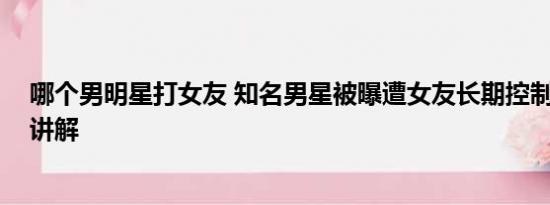 哪个男明星打女友 知名男星被曝遭女友长期控制 基本情况讲解