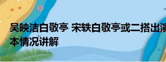 吴映洁白敬亭 宋轶白敬亭或二搭出演阳神 基本情况讲解