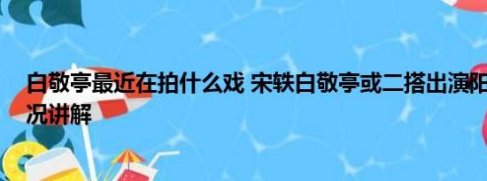 白敬亭最近在拍什么戏 宋轶白敬亭或二搭出演阳神 基本情况讲解