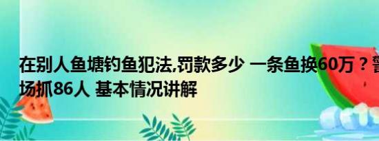 在别人鱼塘钓鱼犯法,罚款多少 一条鱼换60万？警方突袭钓场抓86人 基本情况讲解