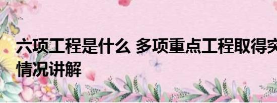 六项工程是什么 多项重点工程取得突破 基本情况讲解