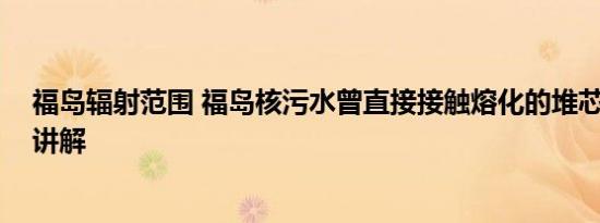 福岛辐射范围 福岛核污水曾直接接触熔化的堆芯 基本情况讲解