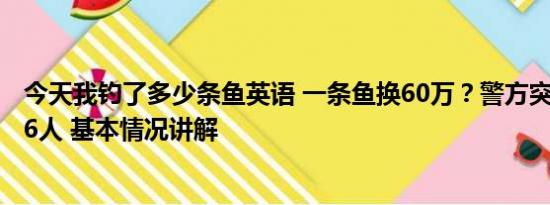 今天我钓了多少条鱼英语 一条鱼换60万？警方突袭钓场抓86人 基本情况讲解