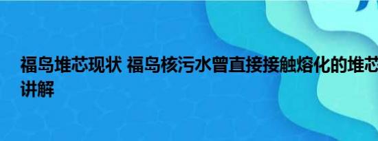 福岛堆芯现状 福岛核污水曾直接接触熔化的堆芯 基本情况讲解