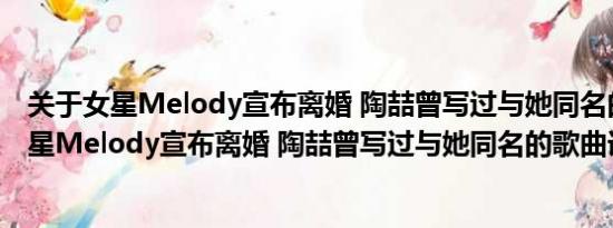 关于女星Melody宣布离婚 陶喆曾写过与她同名的歌曲及女星Melody宣布离婚 陶喆曾写过与她同名的歌曲详情