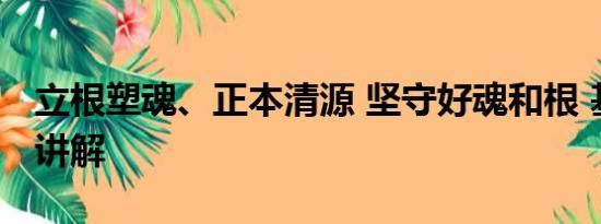 立根塑魂、正本清源 坚守好魂和根 基本情况讲解