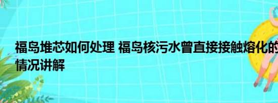 福岛堆芯如何处理 福岛核污水曾直接接触熔化的堆芯 基本情况讲解