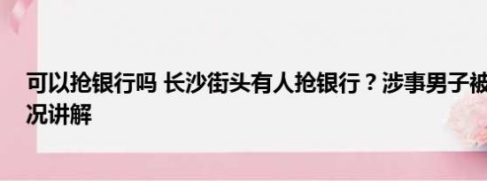 可以抢银行吗 长沙街头有人抢银行？涉事男子被抓 基本情况讲解