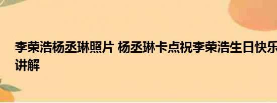 李荣浩杨丞琳照片 杨丞琳卡点祝李荣浩生日快乐 基本情况讲解