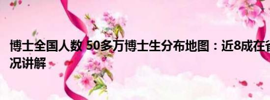 博士全国人数 50多万博士生分布地图：近8成在省会 基本情况讲解