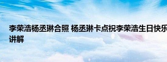 李荣浩杨丞琳合照 杨丞琳卡点祝李荣浩生日快乐 基本情况讲解