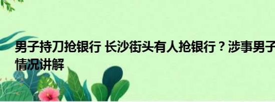 男子持刀抢银行 长沙街头有人抢银行？涉事男子被抓 基本情况讲解