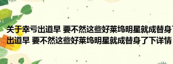 关于幸亏出道早 要不然这些好莱坞明星就成替身了下及幸亏出道早 要不然这些好莱坞明星就成替身了下详情