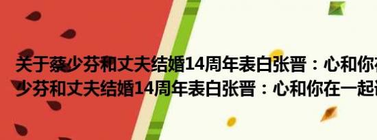 关于蔡少芬和丈夫结婚14周年表白张晋：心和你在一起及蔡少芬和丈夫结婚14周年表白张晋：心和你在一起详情