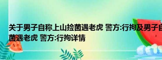 关于男子自称上山捡菌遇老虎 警方:行拘及男子自称上山捡菌遇老虎 警方:行拘详情